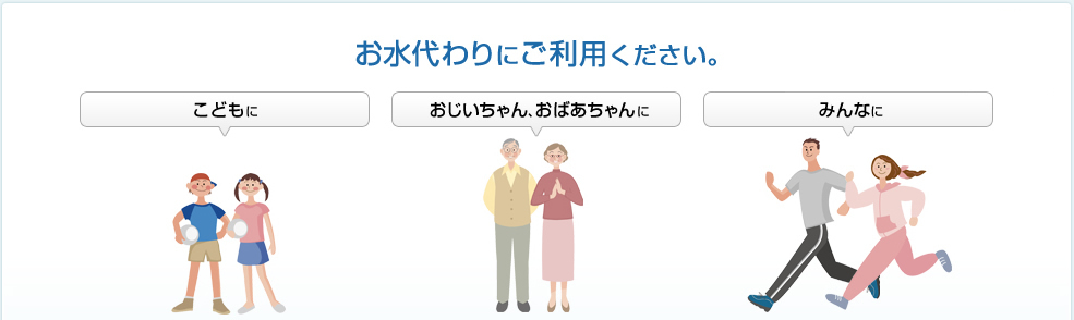 お水代わりにご利用下さい　水が飲みにくい時の水分補給に　食事の時のお水代わりに　ベッドサイドに置いてこまめな水分補給に　おやつの時のお茶代わりに　スポーツの時に　水が飲みにくい時の水分補給に